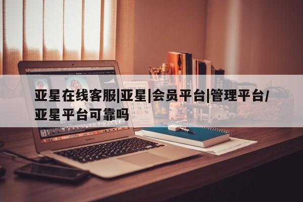 亚星app下载 亚星官网管理平台亚星在线客服|亚星|会员平台|管理平台/亚星平台可靠吗