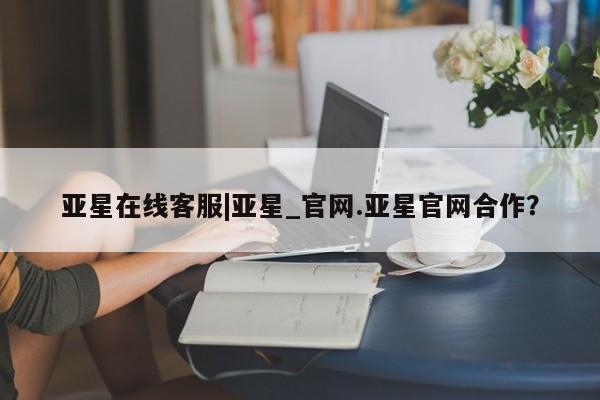 亚星app下载 亚星官网管理平台亚星在线客服|亚星_官网.亚星官网合作？
