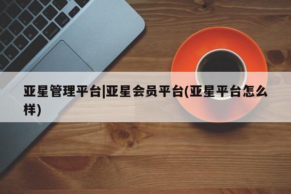 亚星app下载 亚星官网管理平台亚星管理平台|亚星会员平台(亚星平台怎么样)