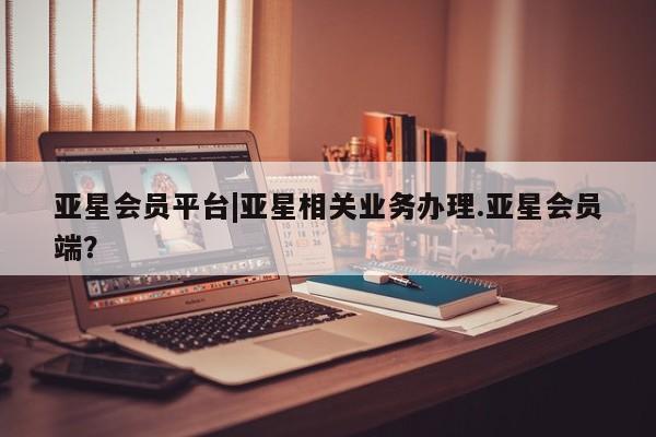 亚星app下载 亚星官网管理平台亚星会员平台|亚星相关业务办理.亚星会员端？