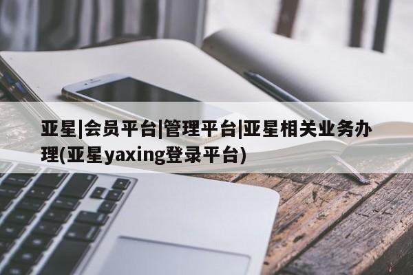 亚星app下载 亚星官网管理平台亚星|会员平台|管理平台|亚星相关业务办理(亚星yaxing登录平台)