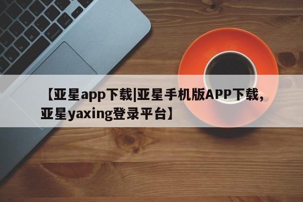 亚星app下载 亚星官网管理平台【亚星app下载|亚星手机版APP下载,亚星yaxing登录平台】