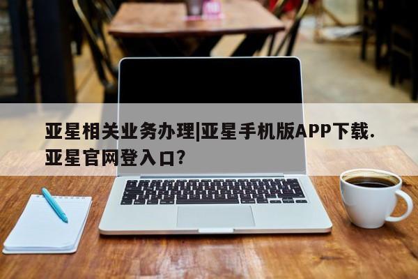 亚星app下载 亚星官网管理平台亚星相关业务办理|亚星手机版APP下载.亚星官网登入口？