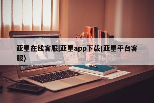 亚星app下载 亚星官网管理平台亚星在线客服|亚星app下载(亚星平台客服)