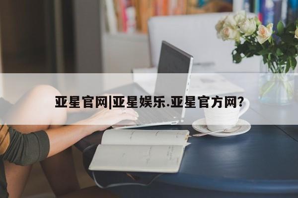 亚星app下载 亚星官网管理平台亚星官网|亚星娱乐.亚星官方网？