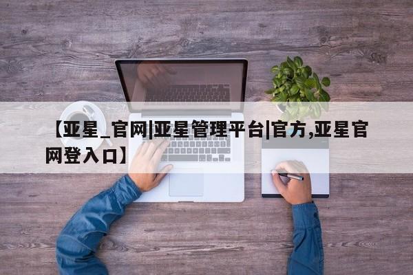 亚星app下载 亚星官网管理平台【亚星_官网|亚星管理平台|官方,亚星官网登入口】
