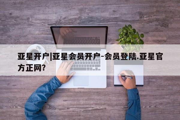 亚星app下载 亚星官网管理平台亚星开户|亚星会员开户-会员登陆.亚星官方正网？