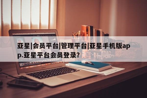 亚星app下载 亚星官网管理平台亚星|会员平台|管理平台|亚星手机版app.亚星平台会员登录？