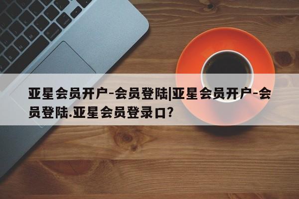 亚星app下载 亚星官网管理平台亚星会员开户-会员登陆|亚星会员开户-会员登陆.亚星会员登录口？