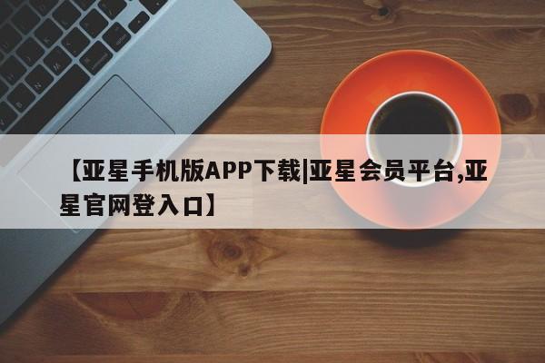 亚星app下载 亚星官网管理平台【亚星手机版APP下载|亚星会员平台,亚星官网登入口】