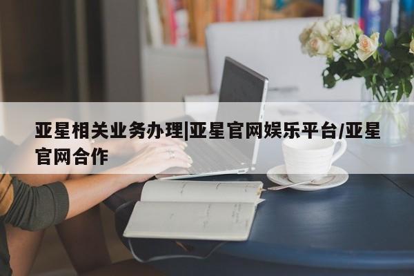 亚星app下载 亚星官网管理平台亚星相关业务办理|亚星官网娱乐平台/亚星官网合作