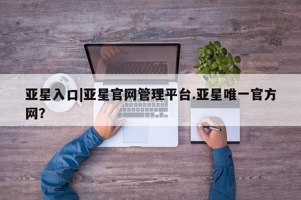 亚星app下载 亚星官网管理平台亚星入口|亚星官网管理平台.亚星唯一官方网？