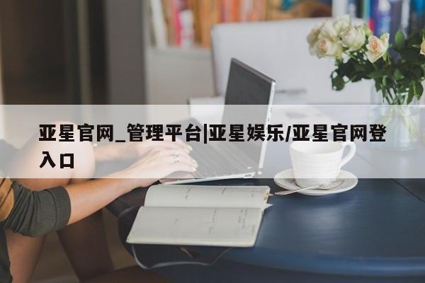 亚星app下载 亚星官网管理平台亚星官网_管理平台|亚星娱乐/亚星官网登入口
