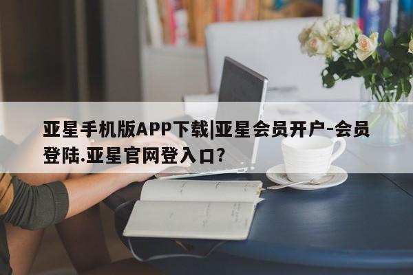 亚星app下载 亚星官网管理平台亚星手机版APP下载|亚星会员开户-会员登陆.亚星官网登入口？