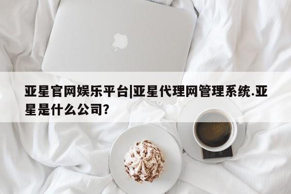 亚星app下载 亚星官网管理平台亚星官网娱乐平台|亚星代理网管理系统.亚星是什么公司？
