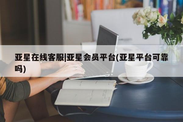 亚星app下载 亚星官网管理平台亚星在线客服|亚星会员平台(亚星平台可靠吗)