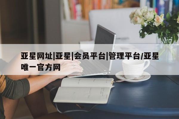 亚星app下载 亚星官网管理平台亚星网址|亚星|会员平台|管理平台/亚星唯一官方网
