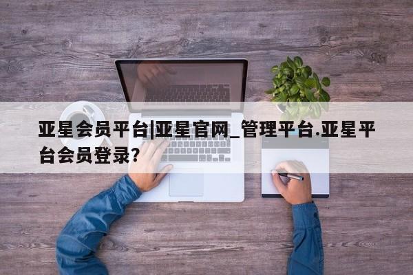 亚星app下载 亚星官网管理平台亚星会员平台|亚星官网_管理平台.亚星平台会员登录？