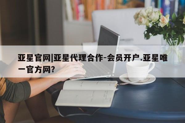 亚星app下载 亚星官网管理平台亚星官网|亚星代理合作-会员开户.亚星唯一官方网？
