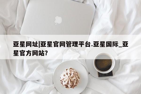 亚星app下载 亚星官网管理平台亚星网址|亚星官网管理平台.亚星国际_亚星官方网站？