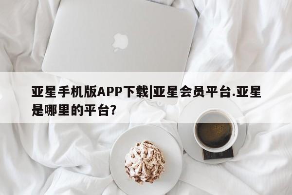 亚星app下载 亚星官网管理平台亚星手机版APP下载|亚星会员平台.亚星是哪里的平台？