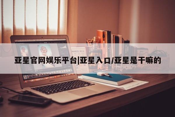 亚星app下载 亚星官网管理平台亚星官网娱乐平台|亚星入口/亚星是干嘛的