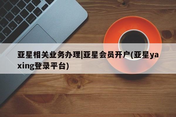 亚星app下载 亚星官网管理平台亚星相关业务办理|亚星会员开户(亚星yaxing登录平台)