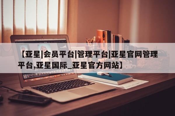 亚星app下载 亚星官网管理平台【亚星|会员平台|管理平台|亚星官网管理平台,亚星国际_亚星官方网站】