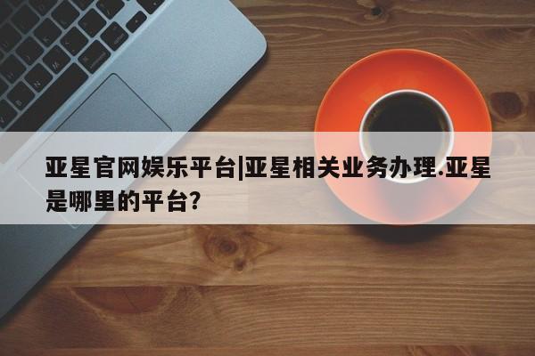 亚星app下载 亚星官网管理平台亚星官网娱乐平台|亚星相关业务办理.亚星是哪里的平台？