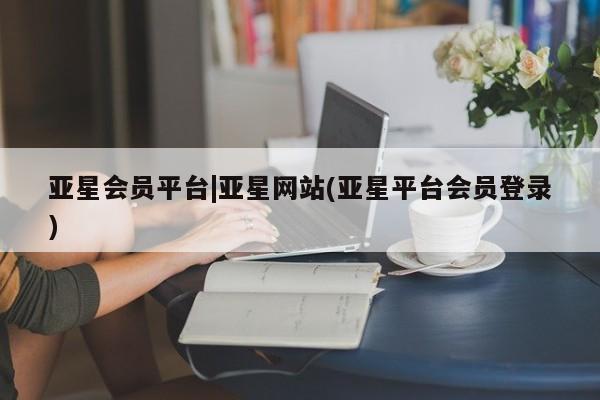 亚星app下载 亚星官网管理平台亚星会员平台|亚星网站(亚星平台会员登录)