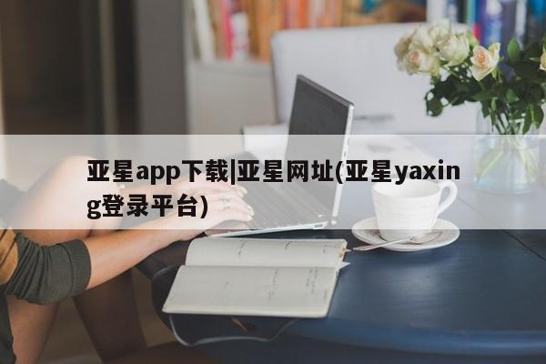 亚星app下载 亚星官网管理平台亚星app下载|亚星网址(亚星yaxing登录平台)
