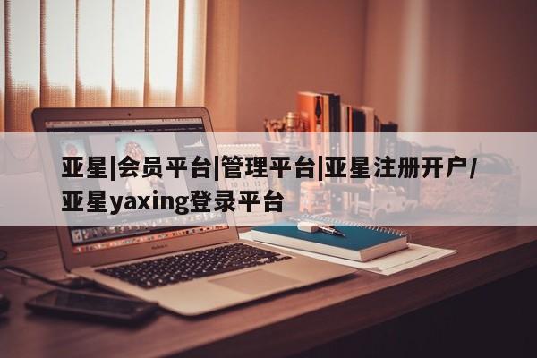 亚星app下载 亚星官网管理平台亚星|会员平台|管理平台|亚星注册开户/亚星yaxing登录平台