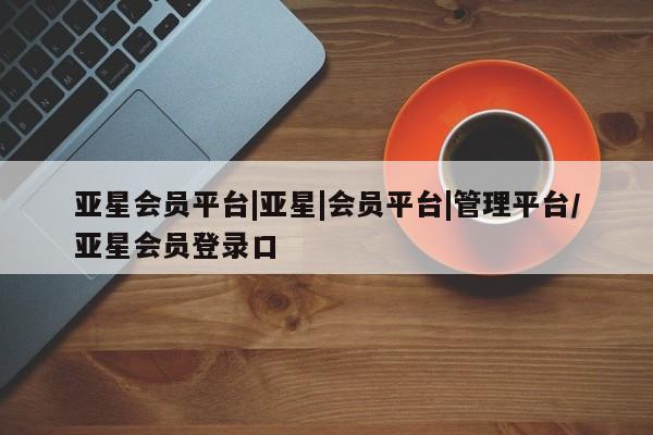 亚星app下载 亚星官网管理平台亚星会员平台|亚星|会员平台|管理平台/亚星会员登录口