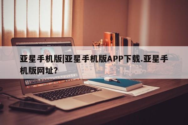 亚星app下载 亚星官网管理平台亚星手机版|亚星手机版APP下载.亚星手机版网址？