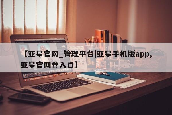 亚星app下载 亚星官网管理平台【亚星官网_管理平台|亚星手机版app,亚星官网登入口】