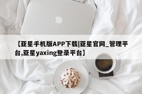 亚星app下载 亚星官网管理平台【亚星手机版APP下载|亚星官网_管理平台,亚星yaxing登录平台】