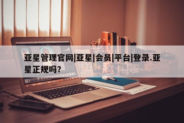 亚星app下载 亚星官网管理平台亚星管理官网|亚星|会员|平台|登录.亚星正规吗？