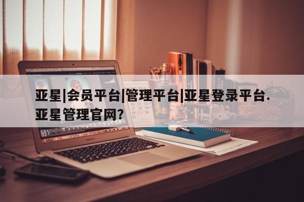 亚星app下载 亚星官网管理平台亚星|会员平台|管理平台|亚星登录平台.亚星管理官网？